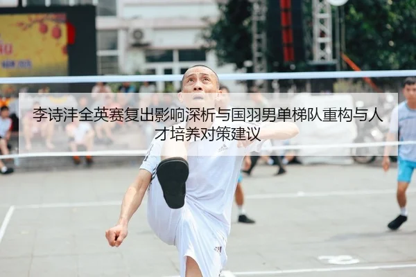 李诗沣全英赛复出影响深析与国羽男单梯队重构与人才培养对策建议