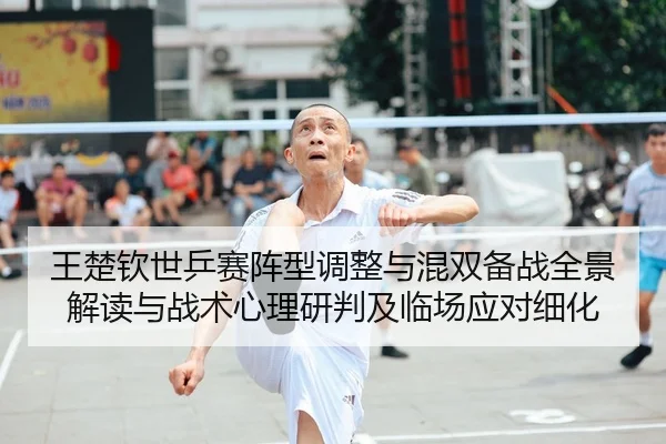 王楚钦世乒赛阵型调整与混双备战全景解读与战术心理研判及临场应对细化